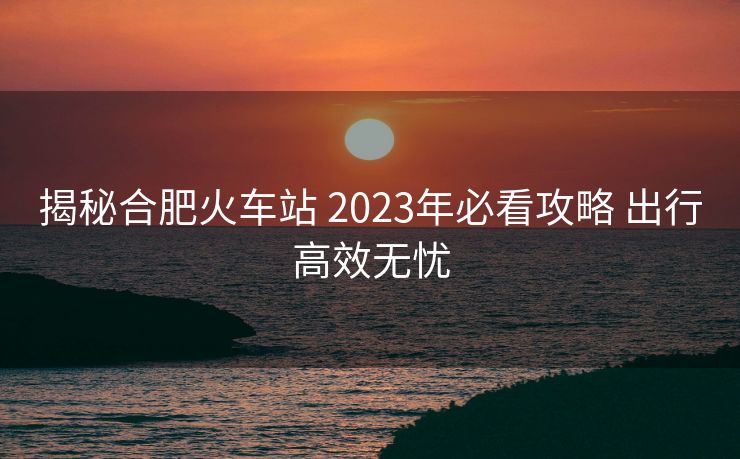 揭秘合肥火車站 2023年必看攻略 出行高效無憂 揭秘合肥火車站 2023年必看攻略 出行高效無憂