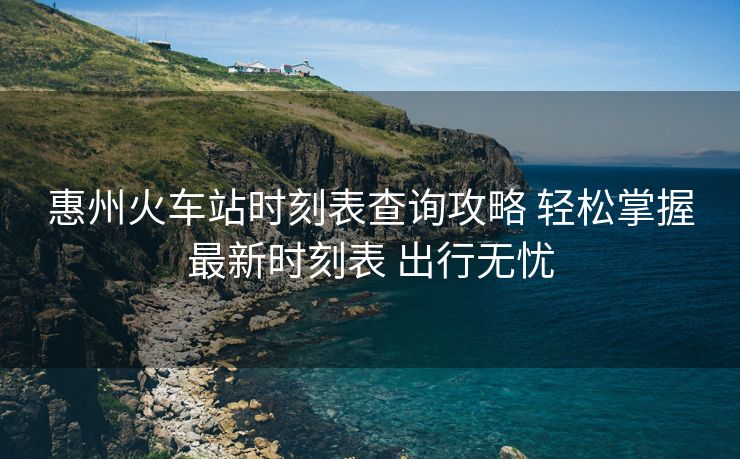 惠州火車站時刻表查詢攻略 輕松掌握最新時刻表 出行無憂
