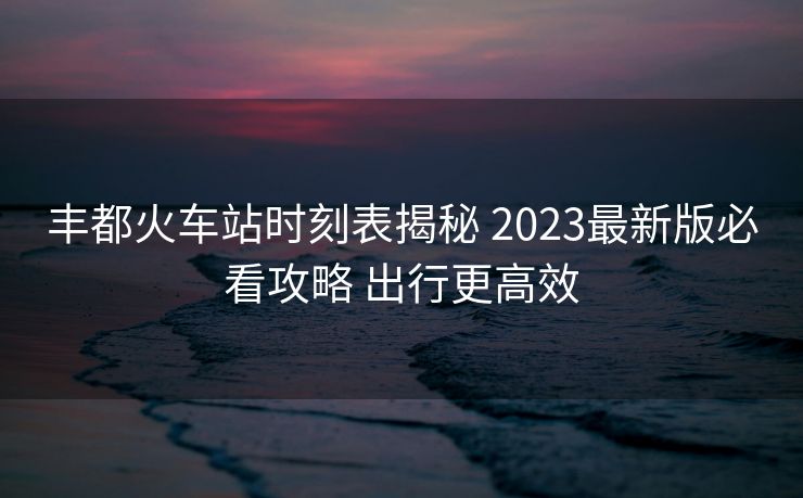 豐都火車站時刻表揭秘 2023最新版必看攻略 出行更高效