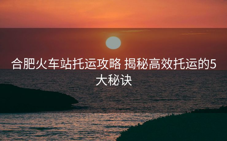 合肥火車站托運(yùn)攻略 揭秘高效托運(yùn)的5大秘訣