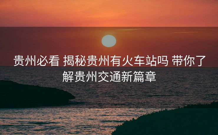 貴州必看 揭秘貴州有火車站嗎 帶你了解貴州交通新篇章 貴州必看 揭秘貴州有火車站嗎 帶你了解貴州交通新篇章