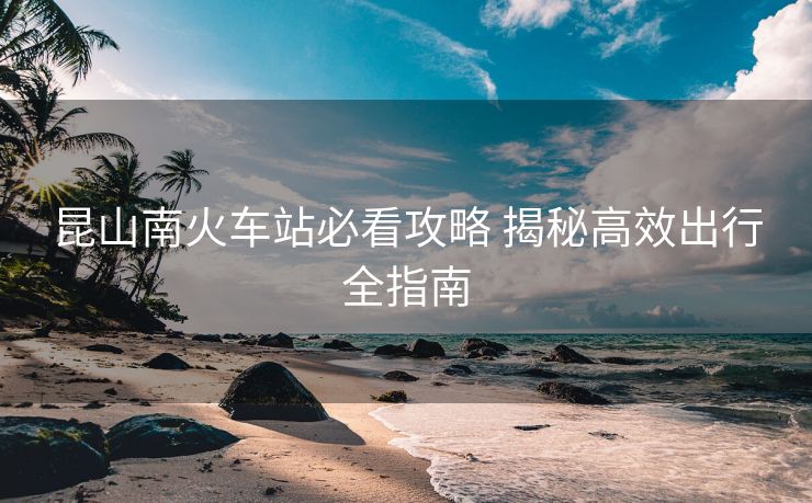 昆山南火車站必看攻略 揭秘高效出行全指南