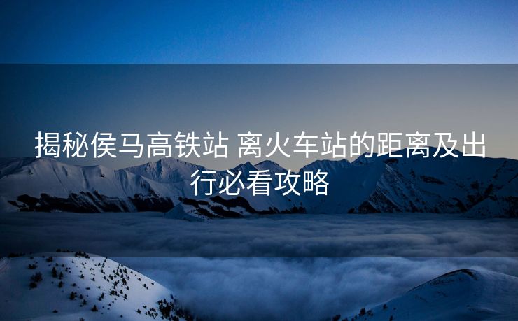 揭秘侯馬高鐵站 離火車站的距離及出行必看攻略