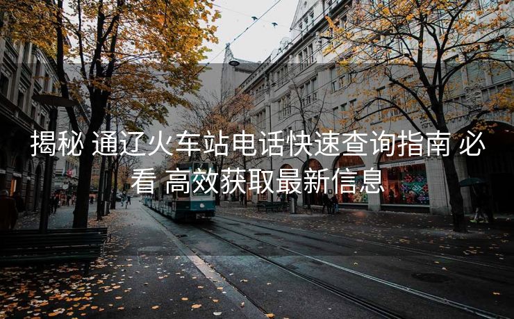 揭秘 通遼火車站電話快速查詢指南 必看 高效獲取最新信息