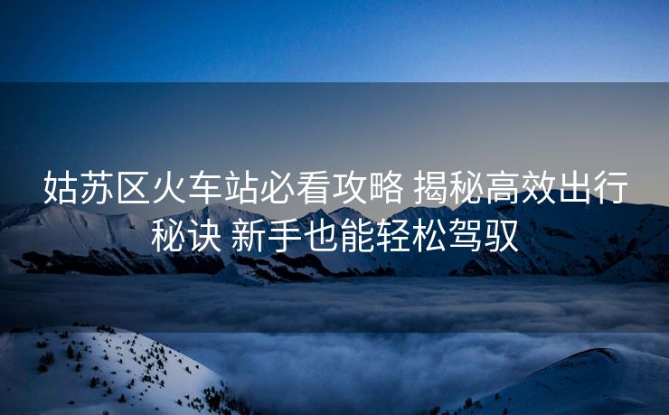 姑蘇區(qū)火車站必看攻略 揭秘高效出行秘訣 新手也能輕松駕馭