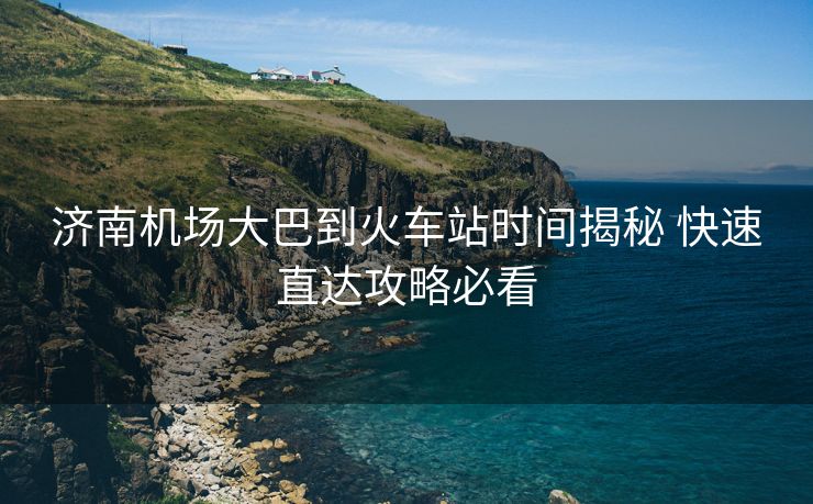 濟南機場大巴到火車站時間揭秘 快速直達攻略必看