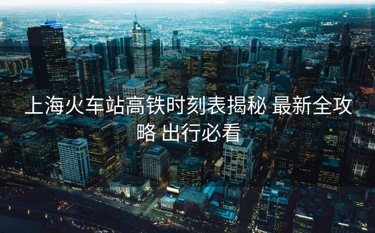 上?；疖囌靖哞F時(shí)刻表揭秘 最新全攻略 出行必看