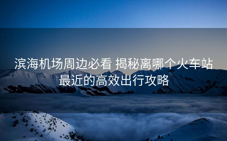 濱海機場周邊必看 揭秘離哪個火車站最近的高效出行攻略