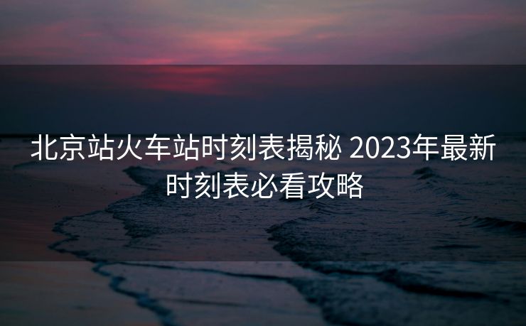 北京站火車站時刻表揭秘 2023年最新時刻表必看攻略