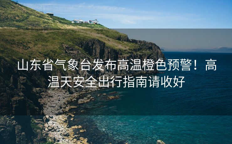 山東省氣象臺發(fā)布高溫橙色預(yù)警！高溫天安全出行指南請收好