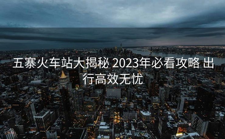 五寨火車站大揭秘 2023年必看攻略 出行高效無(wú)憂 五寨火車站大揭秘 2023年必看攻略 出行高效無(wú)憂