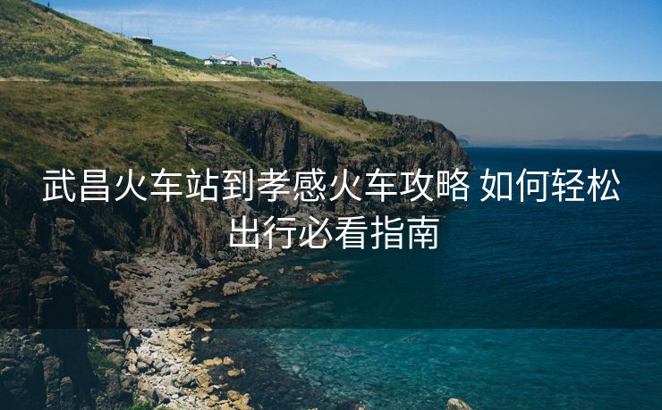 武昌火車站到孝感火車攻略 如何輕松出行必看指南