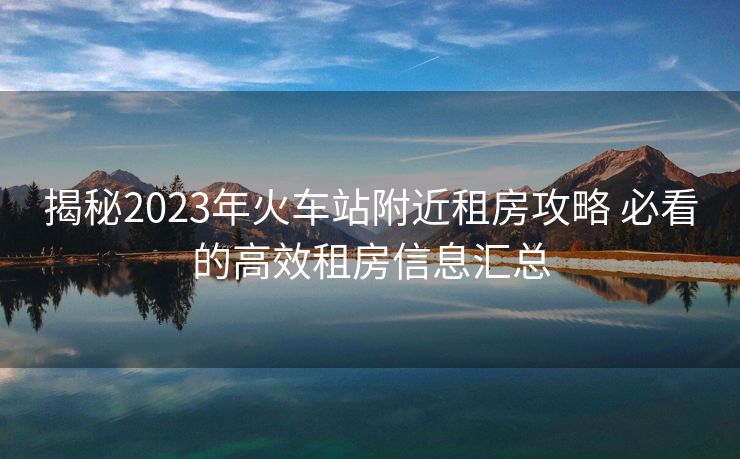 揭秘2023年火車站附近租房攻略 必看的高效租房信息匯總