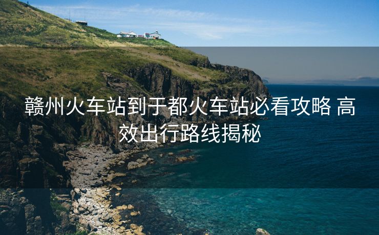 贛州火車站到于都火車站必看攻略 高效出行路線揭秘