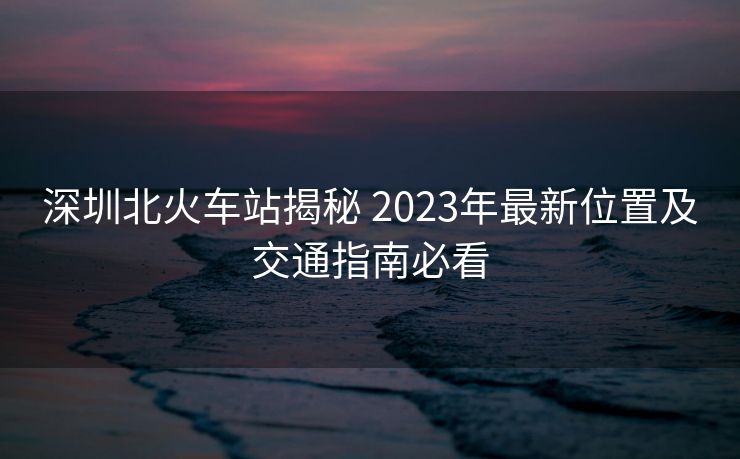 深圳北火車站揭秘 2023年最新位置及交通指南必看 深圳北火車站揭秘 2023年最新位置及交通指南必看