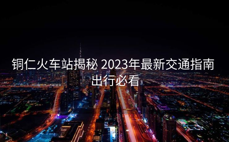 銅仁火車站揭秘 2023年最新交通指南 出行必看