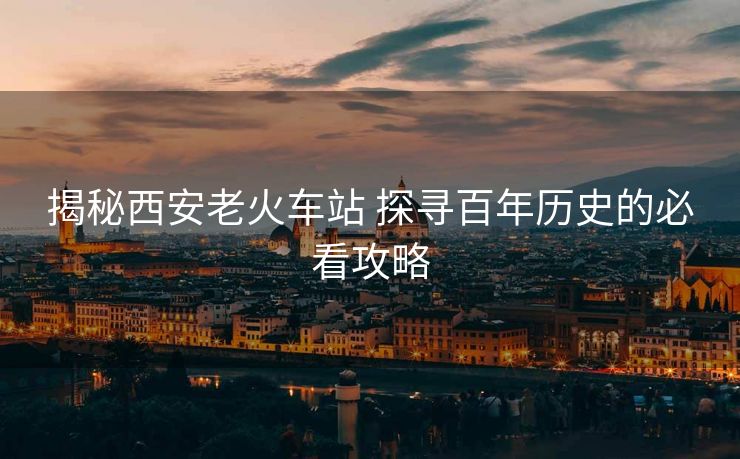 揭秘西安老火車站 探尋百年歷史的必看攻略 揭秘西安老火車站 探尋百年歷史的必看攻略