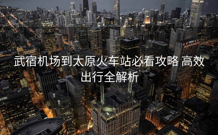 武宿機場到太原火車站必看攻略 高效出行全解析