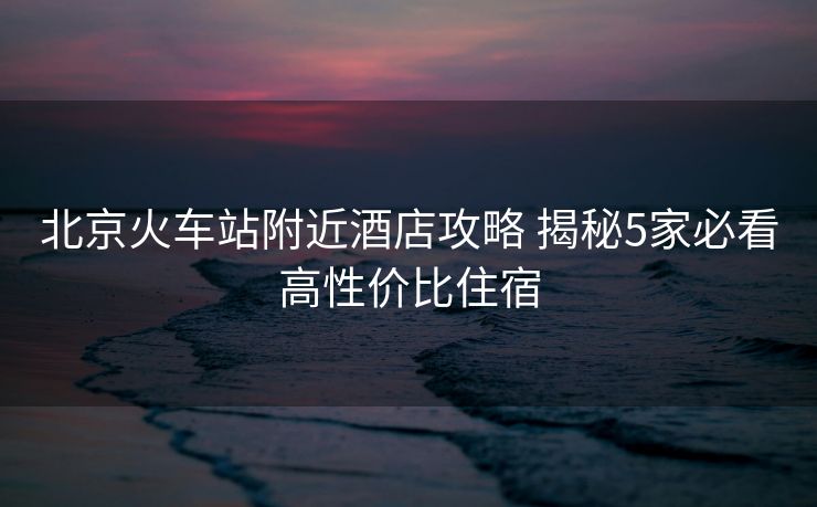 北京火車站附近酒店攻略 揭秘5家必看高性價(jià)比住宿
