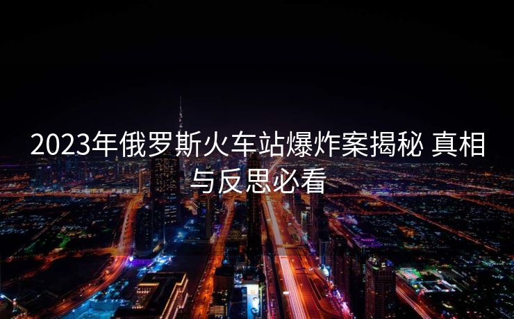 2023年俄羅斯火車站爆炸案揭秘 真相與反思必看