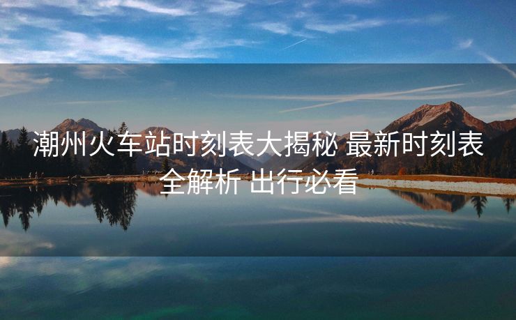 潮州火車(chē)站時(shí)刻表大揭秘 最新時(shí)刻表全解析 出行必看