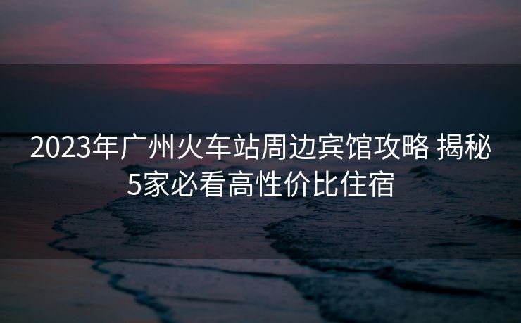 2023年廣州火車站周邊賓館攻略 揭秘5家必看高性價比住宿