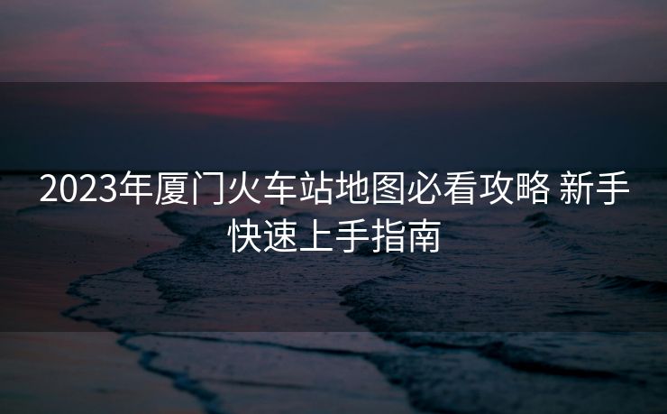 2023年廈門火車站地圖必看攻略 新手快速上手指南