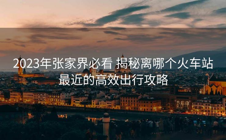 2023年張家界必看 揭秘離哪個(gè)火車站最近的高效出行攻略