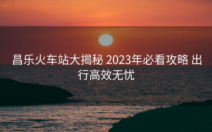 昌樂(lè)火車(chē)站大揭秘 2023年必看攻略 出行高效無(wú)憂(yōu)