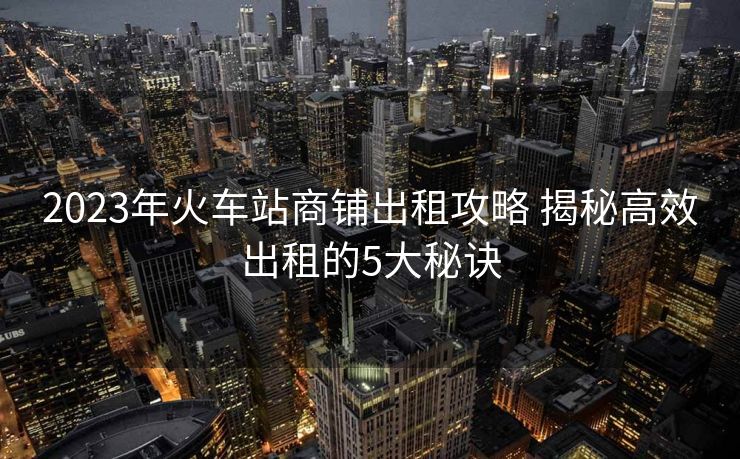 2023年火車站商鋪出租攻略 揭秘高效出租的5大秘訣