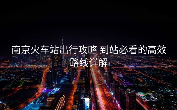 南京火車站出行攻略 到站必看的高效路線詳解