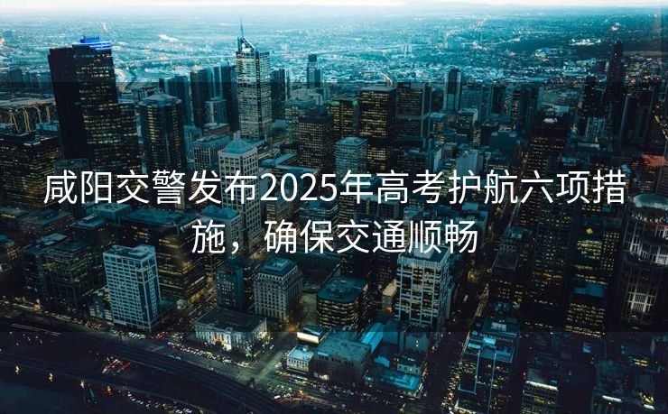 咸陽交警發(fā)布2025年高考護航六項措施，確保交通順暢