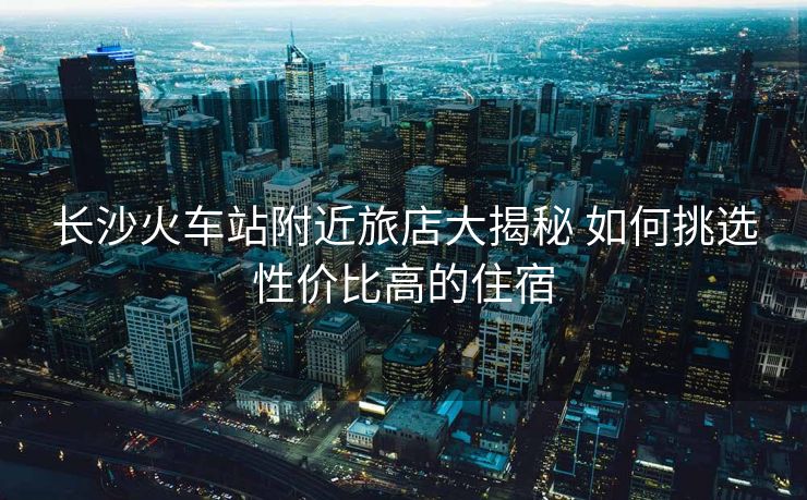長沙火車站附近旅店大揭秘 如何挑選性價(jià)比高的住宿