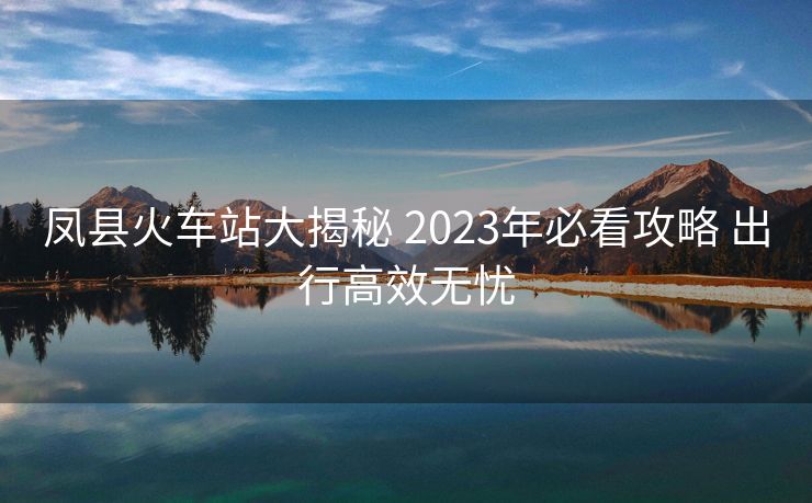 鳳縣火車站大揭秘 2023年必看攻略 出行高效無憂