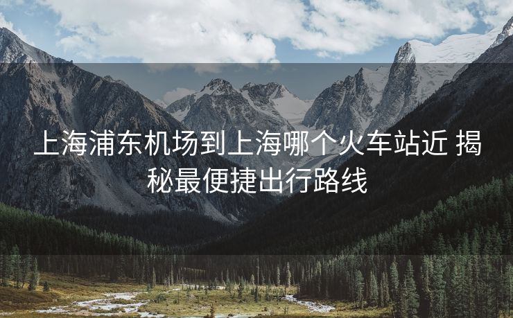 上海浦東機(jī)場(chǎng)到上海哪個(gè)火車(chē)站近 揭秘最便捷出行路線(xiàn)