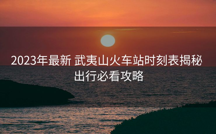 2023年最新 武夷山火車站時刻表揭秘 出行必看攻略