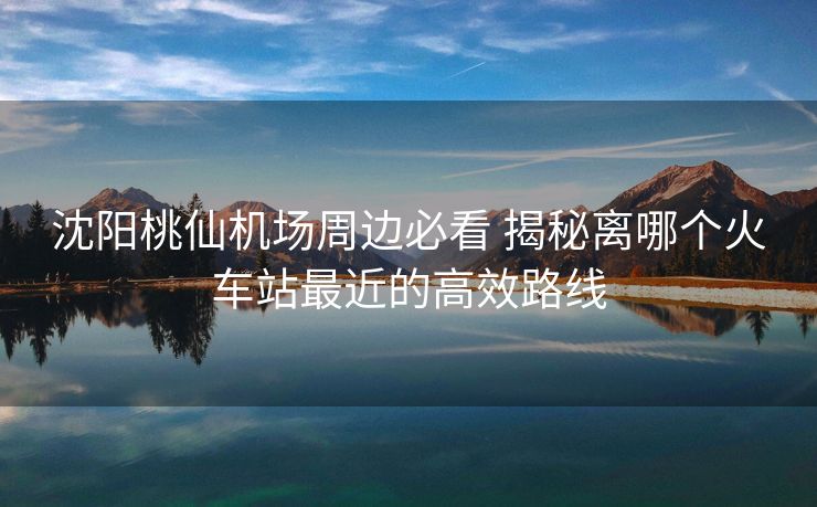 沈陽桃仙機(jī)場周邊必看 揭秘離哪個火車站最近的高效路線