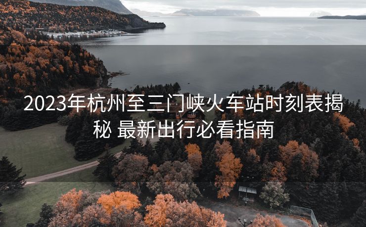 2023年杭州至三門峽火車站時刻表揭秘 最新出行必看指南
