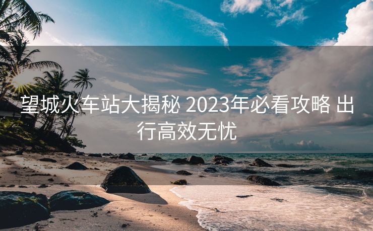 望城火車站大揭秘 2023年必看攻略 出行高效無憂