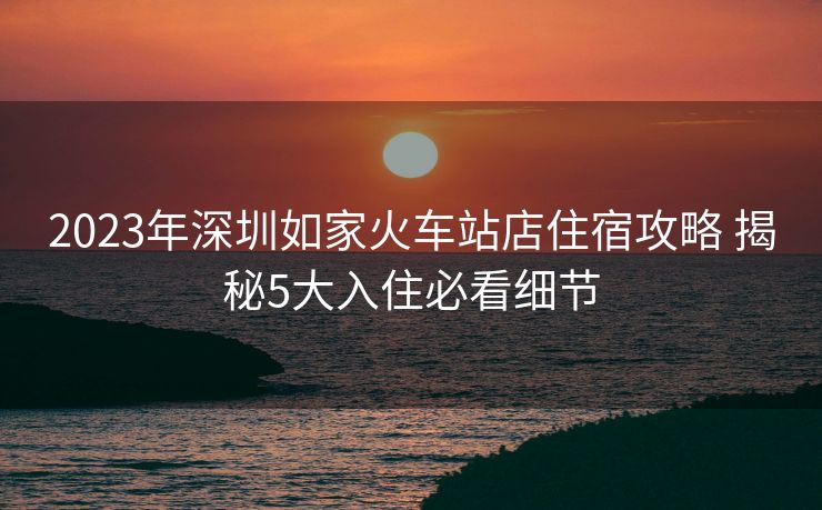 2023年深圳如家火車站店住宿攻略 揭秘5大入住必看細(xì)節(jié)