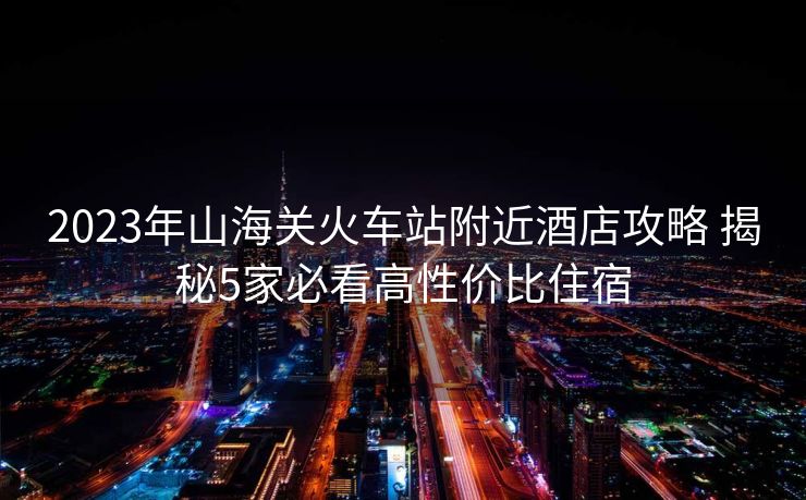 2023年山海關火車站附近酒店攻略 揭秘5家必看高性價比住宿
