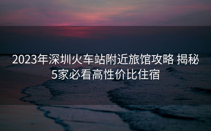 2023年深圳火車站附近旅館攻略 揭秘5家必看高性價比住宿