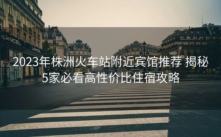 2023年株洲火車站附近賓館推薦 揭秘5家必看高性價(jià)比住宿攻略
