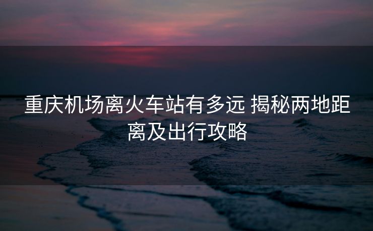 重慶機(jī)場(chǎng)離火車站有多遠(yuǎn) 揭秘兩地距離及出行攻略
