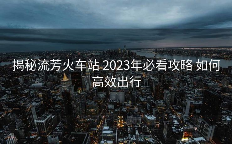 揭秘流芳火車站 2023年必看攻略 如何高效出行