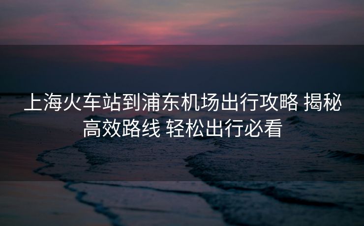 上?；疖囌镜狡謻|機(jī)場(chǎng)出行攻略 揭秘高效路線 輕松出行必看