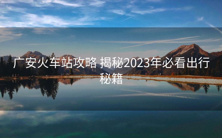 廣安火車站攻略 揭秘2023年必看出行秘籍