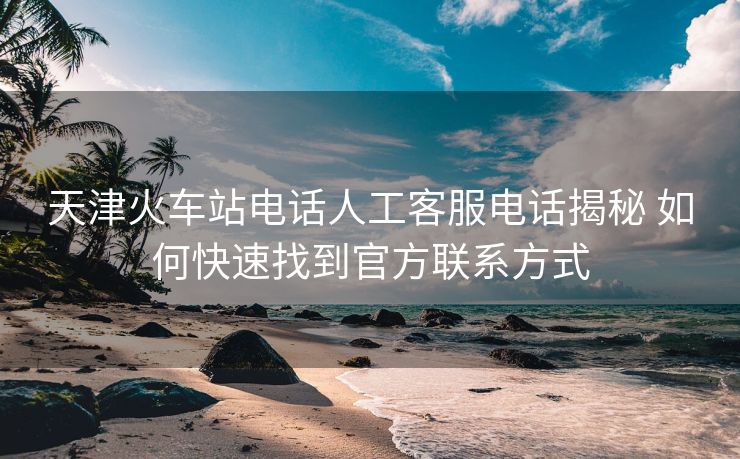 天津火車站電話人工客服電話揭秘 如何快速找到官方聯(lián)系方式