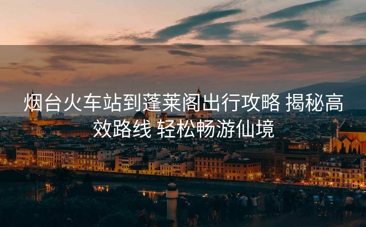 煙臺(tái)火車站到蓬萊閣出行攻略 揭秘高效路線 輕松暢游仙境