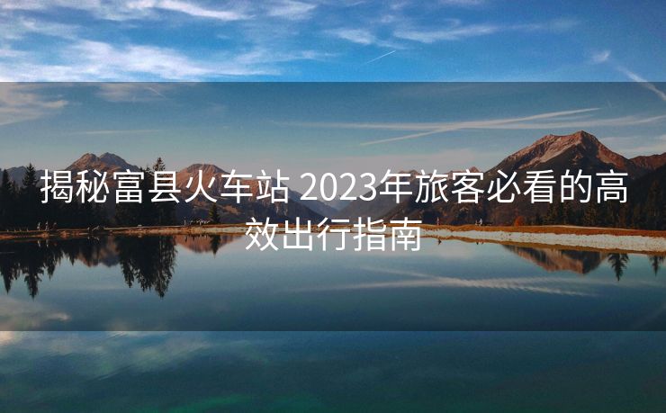 揭秘富縣火車站 2023年旅客必看的高效出行指南